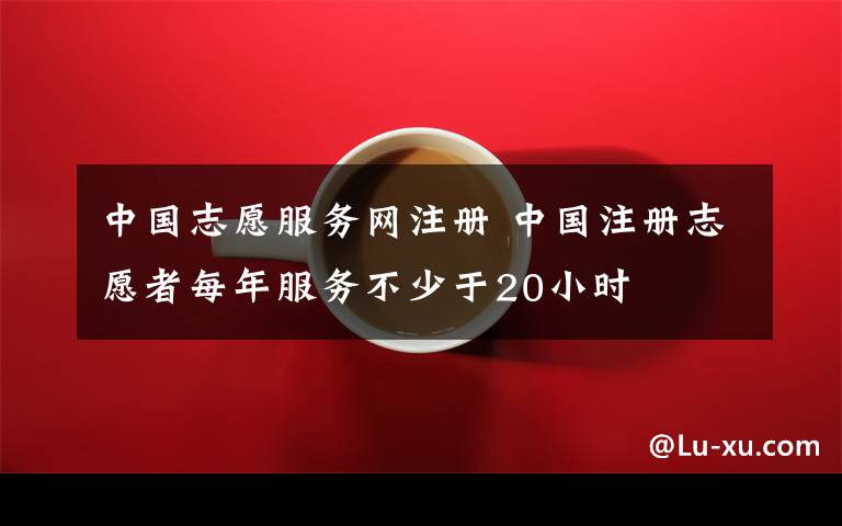 中国志愿服务网注册 中国注册志愿者每年服务不少于20小时