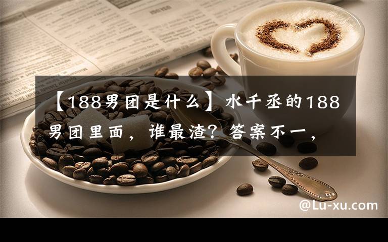 【188男团是什么】水千丞的188男团里面，谁最渣？答案不一，但肯定不是原炀