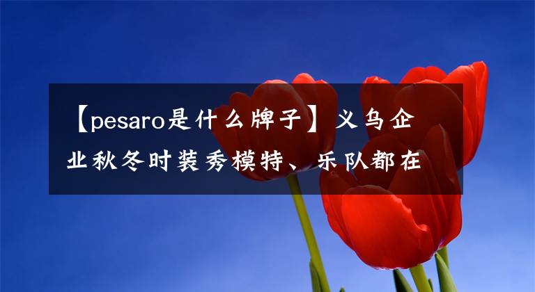 【pesaro是什么牌子】义乌企业秋冬时装秀模特、乐队都在海外举行