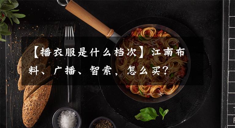 【播衣服是什么档次】江南布料、广播、智索,怎么买?