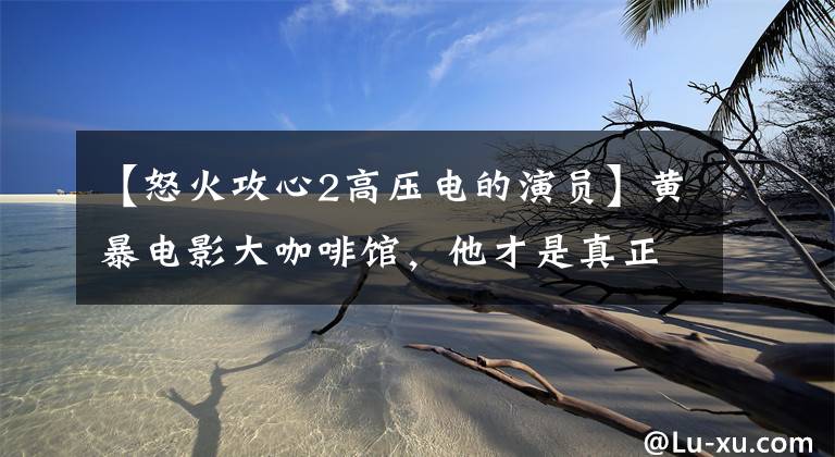 【怒火攻心2高压电的演员】黄暴电影大咖啡馆，他才是真正的女明星收割机。