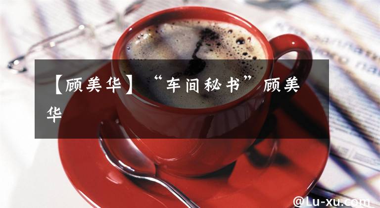 【顾美华】“车间秘书”顾美华