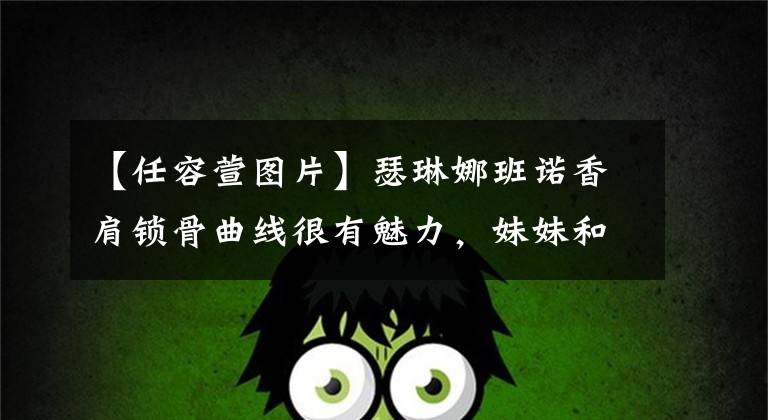 【任容萱图片】瑟琳娜班诺香肩锁骨曲线很有魅力，妹妹和张景富一样的框架展现出女性魅力。