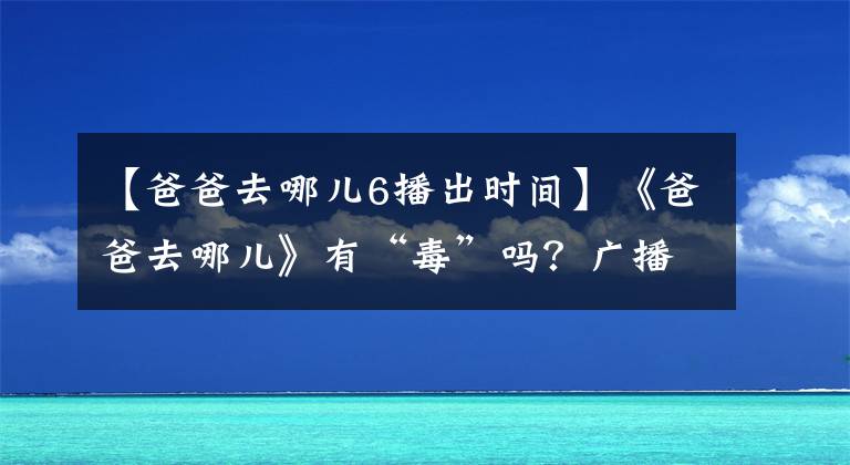 【爸爸去哪儿6播出时间】《爸爸去哪儿》有“毒”吗？广播第五季，已经有三个爸爸不知道去哪里了。