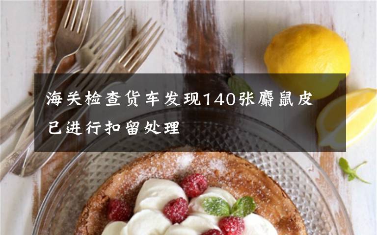 海关检查货车发现140张麝鼠皮 已进行扣留处理