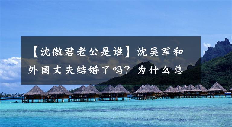【沈傲君老公是谁】沈吴军和外国丈夫结婚了吗?为什么总是很难见到尊贵,希望“左蓝”今生不再有遗憾?
