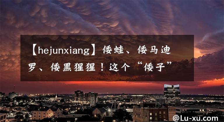 【hejunxiang】倭蛙、倭马迪罗、倭黑猩猩！这个“倭子”原来是这样命名的