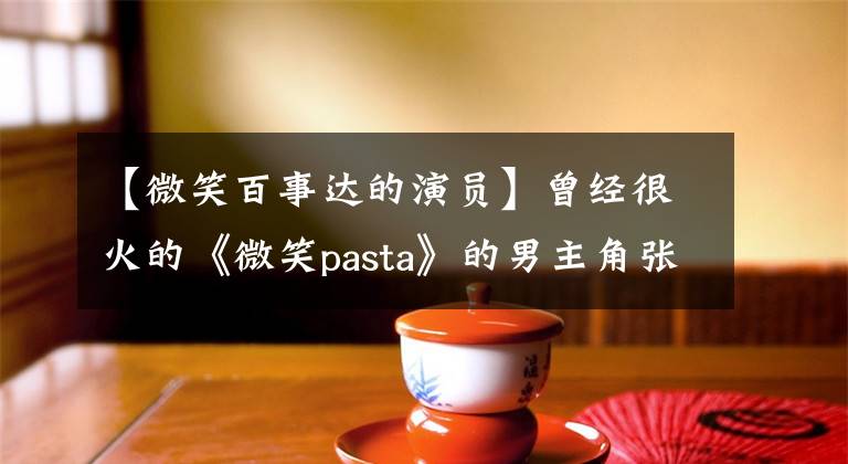 【微笑百事达的演员】曾经很火的《微笑pasta》的男主角张东良现在怎么样了？