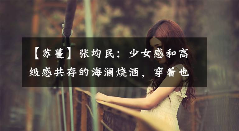 【苏蔓】张均民:少女感和高级感共存的海澜烧酒,穿着也这么有气质!