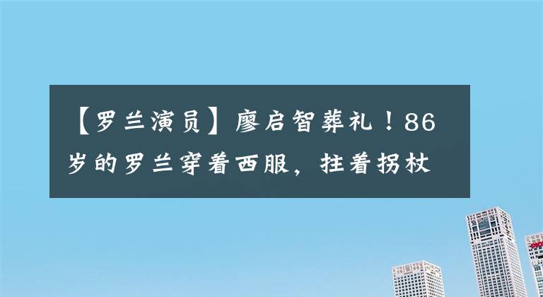 【罗兰演员】廖启智葬礼！86岁的罗兰穿着西服，拄着拐杖到达，戴着郭富青太阳镜，隆重地穿着
