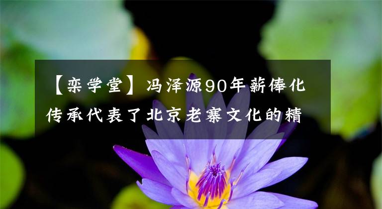 【栾学堂】冯泽源90年薪俸化传承代表了北京老寨文化的精髓。