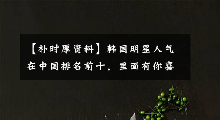 【朴时厚资料】韩国明星人气在中国排名前十,里面有你喜欢的人吗?