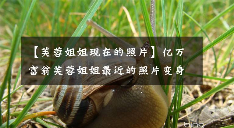 【芙蓉姐姐现在的照片】亿万富翁芙蓉姐姐最近的照片变身!穿着紧身衣,秀丽丰满,眼皮松松垮垮,皱纹很多