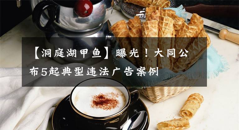 【洞庭湖甲鱼】曝光！大同公布5起典型违法广告案例