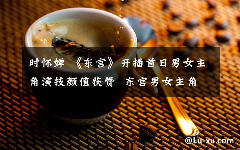 时怀婵 《东宫》开播首日男女主角演技颜值获赞  东宫男女主角是谁？