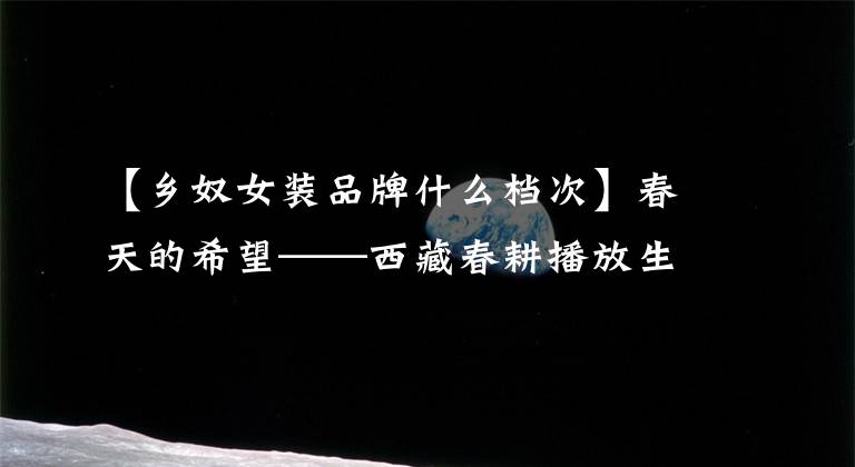 【乡奴女装品牌什么档次】春天的希望——西藏春耕播放生产见闻。