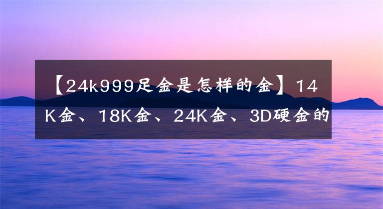 【24k999足金是怎样的金】14K金、18K金、24K金、3D硬金的差异和优点