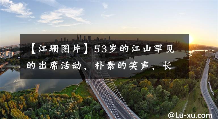 【江珊图片】53岁的江山罕见的出席活动,朴素的笑声,长长的指甲科长像杨丽萍