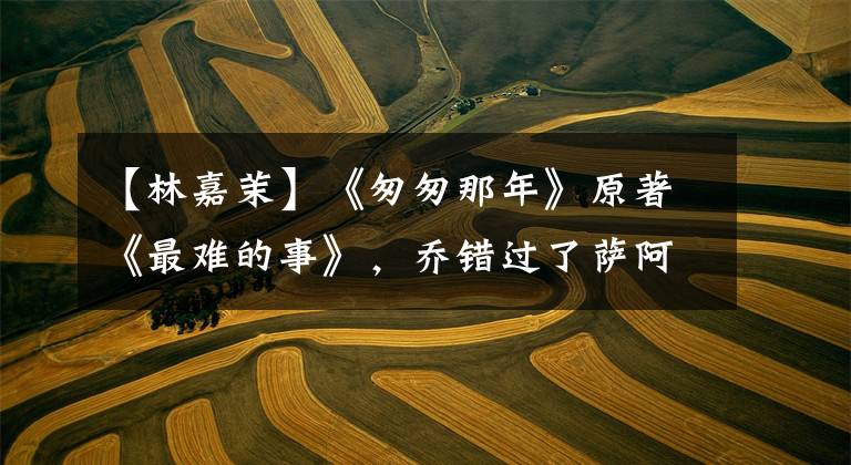 【林嘉茉】《匆匆那年》原著《最难的事》,乔错过了萨阿尼斯。因为他太谦虚了