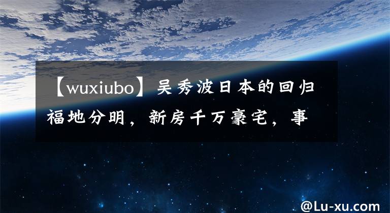 【wuxiubo】吴秀波日本的回归福地分明,新房千万豪宅,事业高地仍然生活富足。