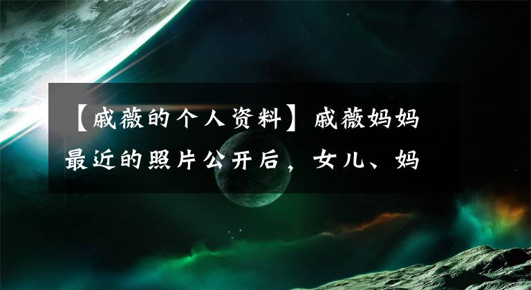 【戚薇的个人资料】戚薇妈妈最近的照片公开后,女儿、妈妈和吃冰淇淋的动作好像被复制粘贴了起来。