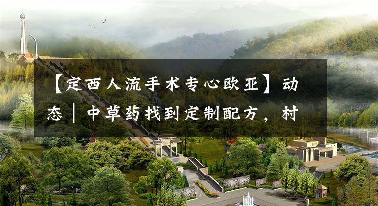 【定西人流手术专心欧亚】动态｜中草药找到定制配方，村村出动来观摩