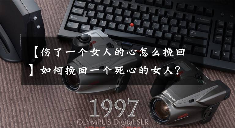 【伤了一个女人的心怎么挽回】如何挽回一个死心的女人？
