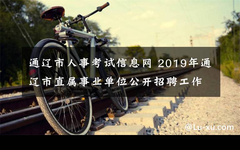 通辽市人事考试信息网 2019年通辽市直属事业单位公开招聘工作人员笔试公告​