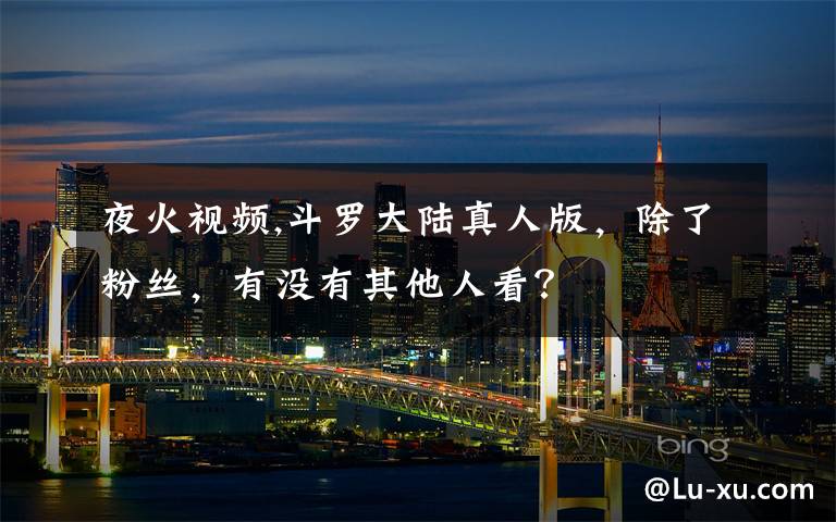 夜火视频,斗罗大陆真人版，除了粉丝，有没有其他人看？
