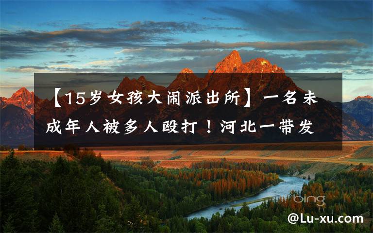 【15岁女孩大闹派出所】一名未成年人被多人殴打！河北一带发布警察简报