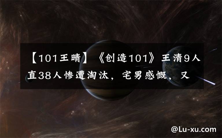 【101王晴】《创造101》王清9人直38人惨遭淘汰,宅男感慨,又少了一个颜王!