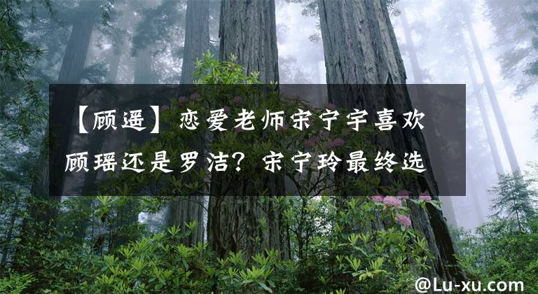 【顾遥】恋爱老师宋宁宇喜欢顾瑶还是罗洁?宋宁玲最终选择了她!