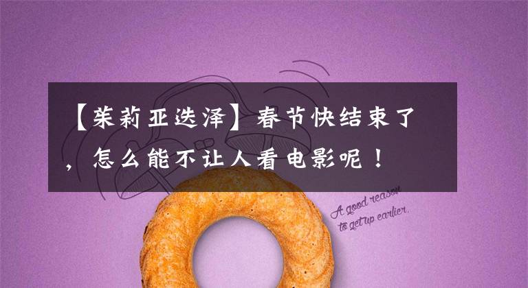 【茱莉亚迭泽】春节快结束了,怎么能不让人看电影呢!