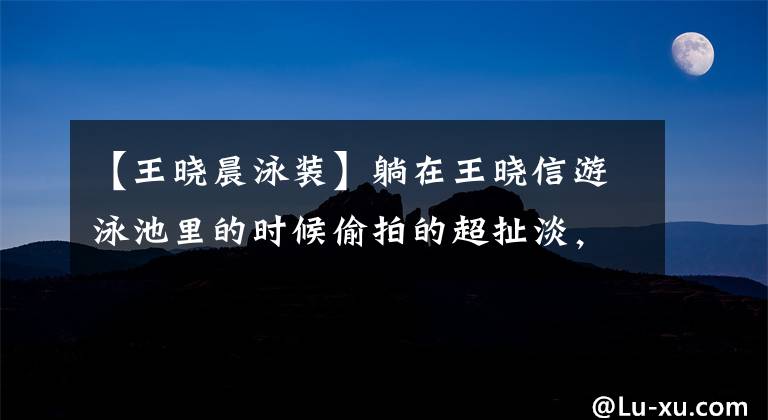 【王晓晨泳装】躺在王晓信游泳池里的时候偷拍的超扯淡,张子怡:你的心真大啊!