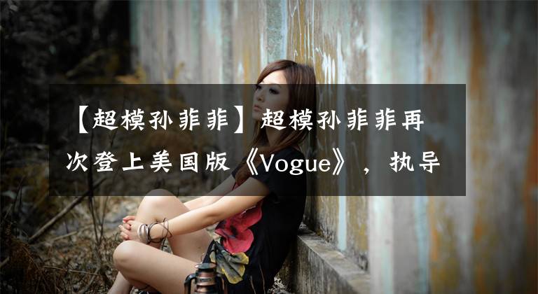【超模孙菲菲】超模孙菲菲再次登上美国版《Vogue》,执导了东方主题大片!