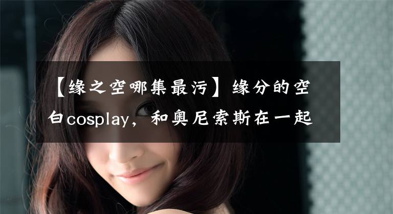 【缘之空哪集最污】缘分的空白cosplay，和奥尼索斯在一起很开心！