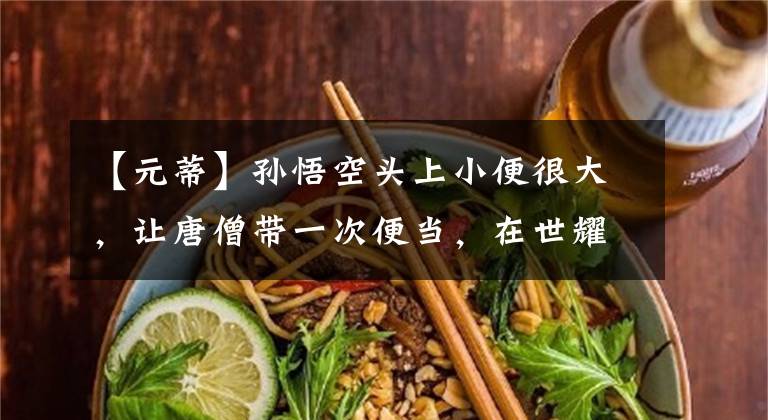 【元蒂】孙悟空头上小便很大,让唐僧带一次便当,在世耀王太大胆了