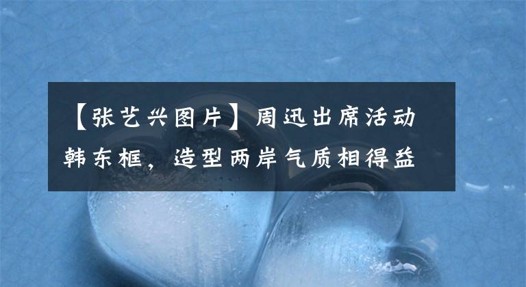 【张艺兴图片】周迅出席活动韩东框,造型两岸气质相得益彰,赞又获得了一对豪门兄妹