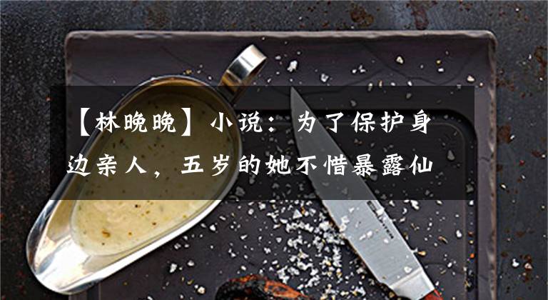 【林晚晚】小说：为了保护身边亲人，五岁的她不惜暴露仙术，却反遭保镖质疑