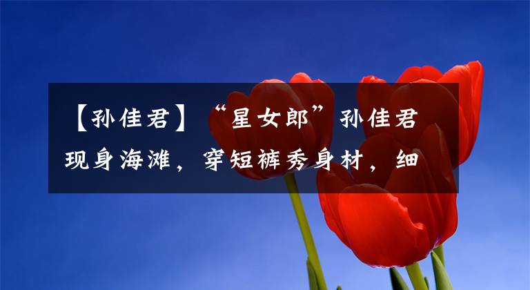 【孙佳君】“星女郎”孙佳君现身海滩，穿短裤秀身材，细腰长腿不像俩娃的妈