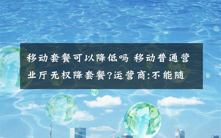 移动套餐可以降低吗 移动普通营业厅无权降套餐?运营商:不能随意更改