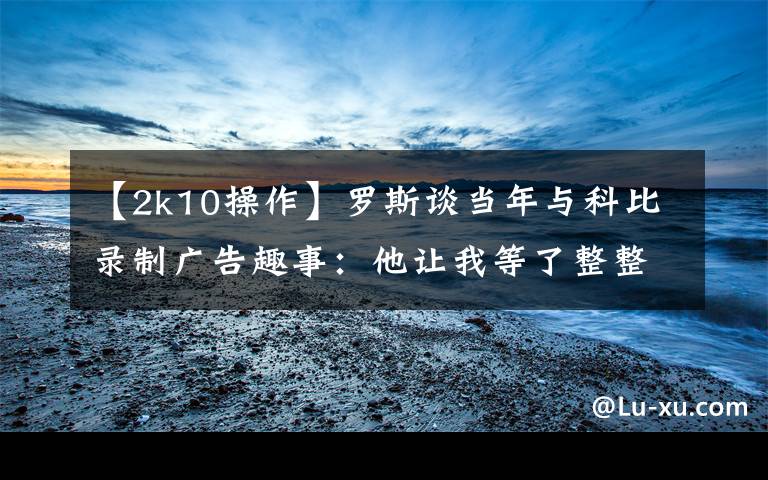 【2k10操作】罗斯谈当年与科比录制广告趣事：他让我等了整整三个小时