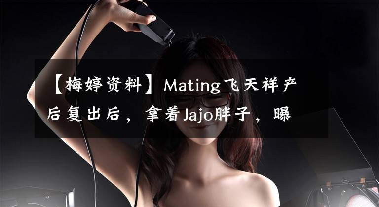 【梅婷资料】Mating飞天祥产后复出后，拿着Jajo胖子，曝光了Mating现任丈夫曾剑个人信息背景。