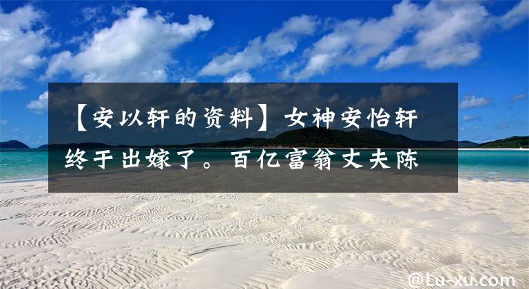 【安以轩的资料】女神安怡轩终于出嫁了。百亿富翁丈夫陈永联是什么出身?