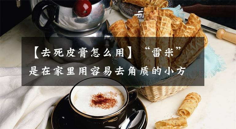 【去死皮膏怎么用】“雷米”是在家里用容易去角质的小方法去除角质的好处和正确的步骤