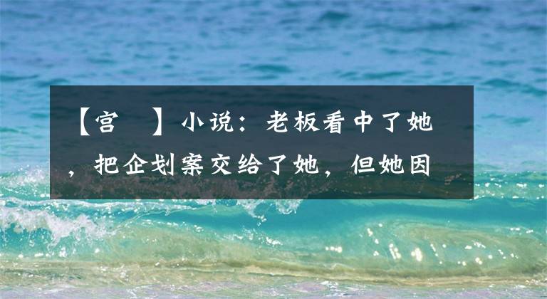 【宫洺】小说:老板看中了她,把企划案交给了她,但她因为身份问题拒绝了他。