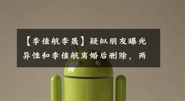 【李佳航李晟】疑似朋友曝光异性和李佳航离婚后删除,两人在结婚6年间两次造谣。