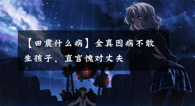 【田震什么病】全真因病不敢生孩子,直言愧对丈夫
