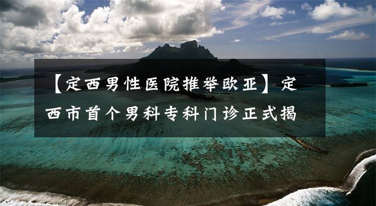 【定西男性医院推举欧亚】定西市首个男科专科门诊正式揭牌成立