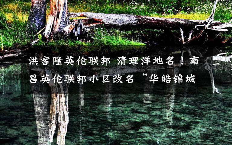 洪客隆英伦联邦 清理洋地名!南昌英伦联邦小区改名“华皓锦城”